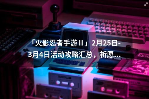 「火影忍者手游Ⅱ」9-21-9-21活动攻略汇总，祈愿夺宝改版-第1张-游戏相关-泓泰