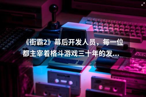 《街霸2》幕后开发人员，每一位都主宰着格斗游戏三十年的发展-第1张-游戏相关-泓泰