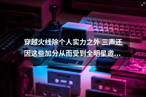 穿越火线除个人实力之外 三声还因这些加分从而受到全明星邀请-第1张-游戏相关-泓泰