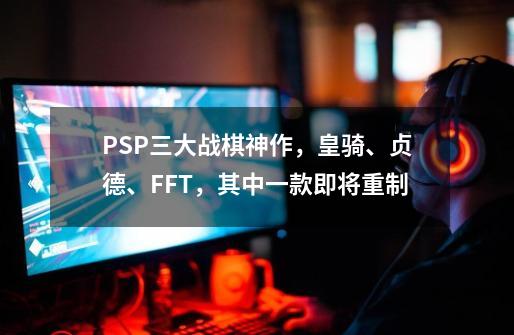 PSP三大战棋神作，皇骑、贞德、FFT，其中一款即将重制-第1张-游戏相关-泓泰