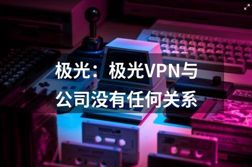 极光：极光VPN与公司没有任何关系-第1张-游戏相关-泓泰