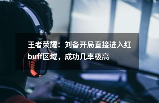 王者荣耀：刘备开局直接进入红buff区域，成功几率极高-第1张-游戏相关-泓泰