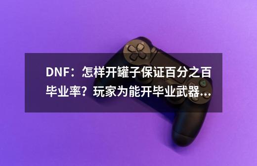 DNF：怎样开罐子保证百分之百毕业率？玩家为能开毕业武器也是拼了-第1张-游戏相关-泓泰