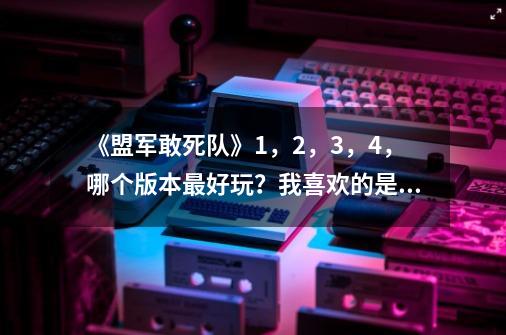 《盟军敢死队》1，2，3，4，哪个版本最好玩？我喜欢的是最接近第1个版本的。_盟军敢死队 3-第1张-游戏相关-泓泰