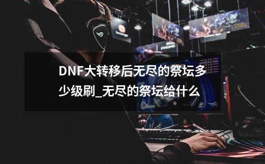 DNF大转移后无尽的祭坛多少级刷_无尽的祭坛给什么-第1张-游戏相关-泓泰