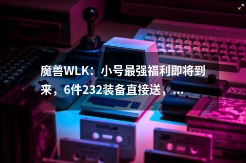 魔兽WLK：小号最强福利即将到来，6件232装备直接送，拿完就去TOC-第1张-游戏相关-泓泰