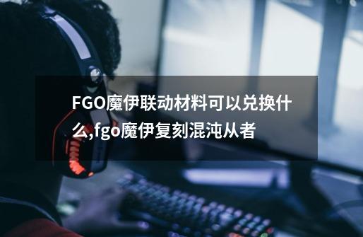 FGO魔伊联动材料可以兑换什么,fgo魔伊复刻混沌从者-第1张-游戏相关-泓泰