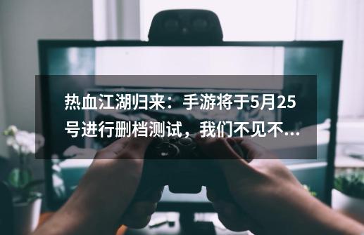 热血江湖归来：手游将于5月25号进行删档测试，我们不见不散！-第1张-游戏相关-泓泰