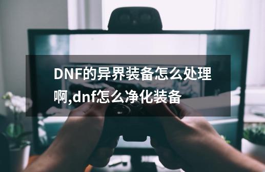 DNF的异界装备怎么处理啊,dnf怎么净化装备-第1张-游戏相关-泓泰