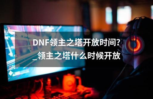 DNF领主之塔开放时间？_领主之塔什么时候开放-第1张-游戏相关-泓泰