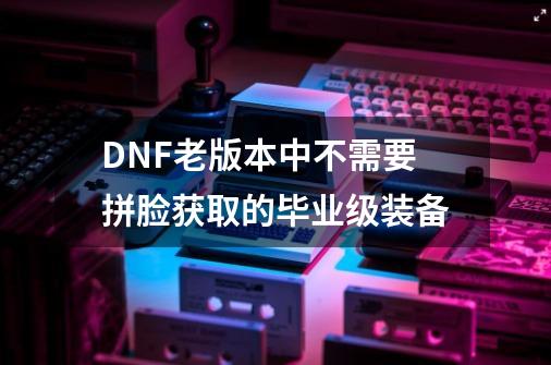 DNF老版本中不需要拼脸获取的毕业级装备-第1张-游戏相关-泓泰