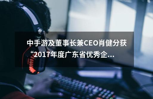 中手游及董事长兼CEO肖健分获“2017年度广东省优秀企业”、“2017年度广东省优秀企业家嘉奖-第1张-游戏相关-泓泰