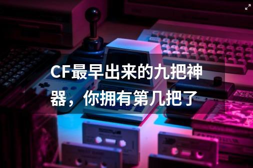 CF最早出来的九把神器，你拥有第几把了-第1张-游戏相关-泓泰