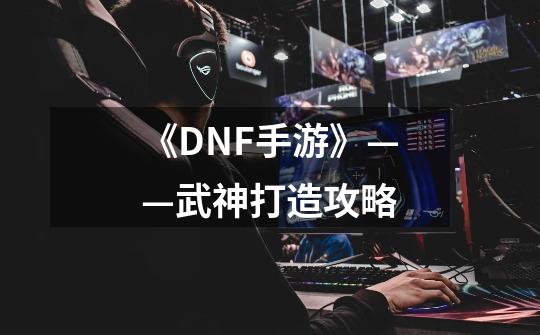 《DNF手游》——武神打造攻略-第1张-游戏相关-泓泰