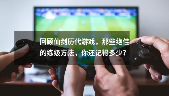 回顾仙剑历代游戏，那些绝佳的练级方法，你还记得多少？-第1张-游戏相关-泓泰