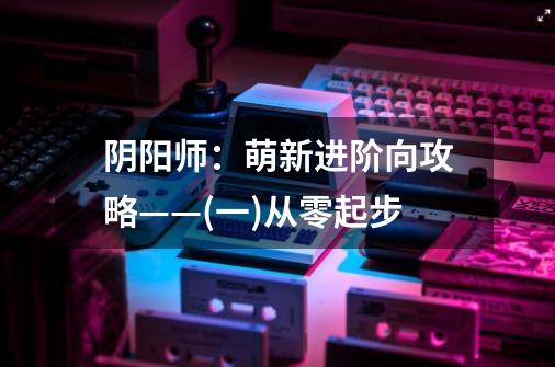 阴阳师：萌新进阶向攻略——(一)从零起步-第1张-游戏相关-泓泰