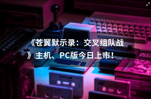 《苍翼默示录：交叉组队战》主机、PC版今日上市！-第1张-游戏相关-泓泰