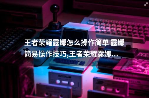 王者荣耀露娜怎么操作简单 露娜简易操作技巧,王者荣耀露娜教学和打法-第1张-游戏相关-泓泰