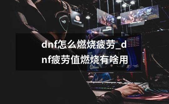 dnf怎么燃烧疲劳_dnf疲劳值燃烧有啥用-第1张-游戏相关-泓泰