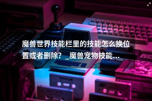 魔兽世界技能栏里的技能怎么换位置或者删除？_魔兽宠物技能按键怎么改-第1张-游戏相关-泓泰