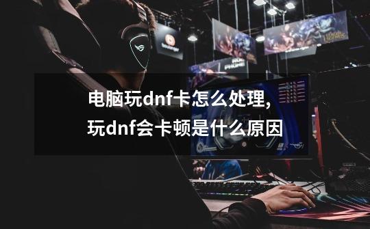 电脑玩dnf卡怎么处理,玩dnf会卡顿是什么原因-第1张-游戏相关-泓泰