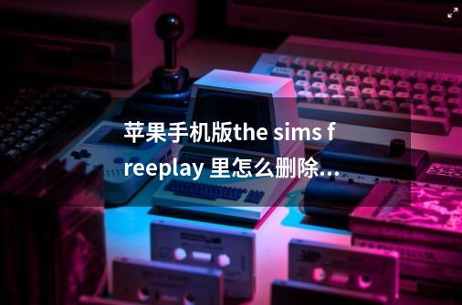 苹果手机版the sims freeplay 里怎么删除人物？_模拟人生中文版版苹果-第1张-游戏相关-泓泰