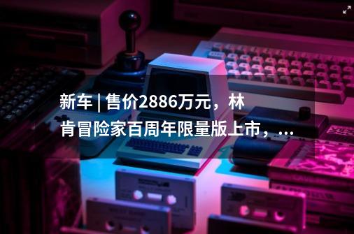 新车 | 售价28.86万元，林肯冒险家百周年限量版上市，限量888辆-第1张-游戏相关-泓泰