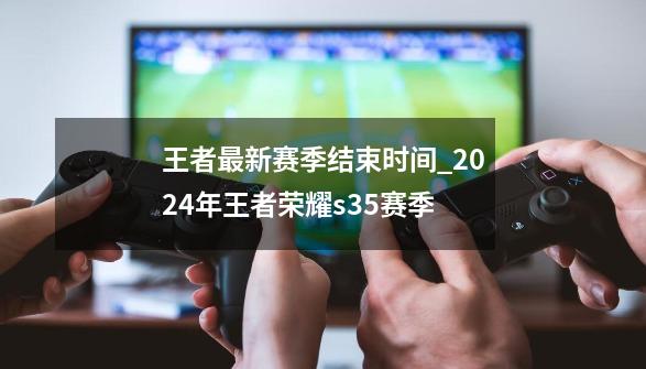 王者最新赛季结束时间_2024年王者荣耀s35赛季-第1张-游戏相关-泓泰