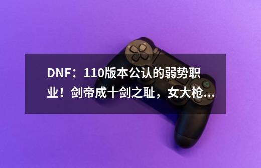 DNF：110版本公认的弱势职业！剑帝成十剑之耻，女大枪急需重做-第1张-游戏相关-泓泰