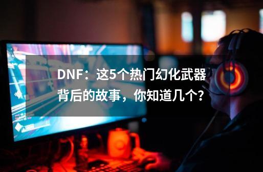 DNF：这5个热门幻化武器背后的故事，你知道几个？-第1张-游戏相关-泓泰