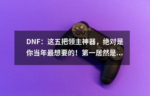 DNF：这五把领主神器，绝对是你当年最想要的！第一居然是他？-第1张-游戏相关-泓泰