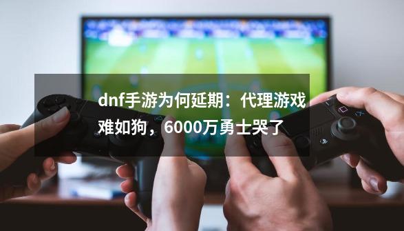 dnf手游为何延期：代理游戏难如狗，6000万勇士哭了-第1张-游戏相关-泓泰