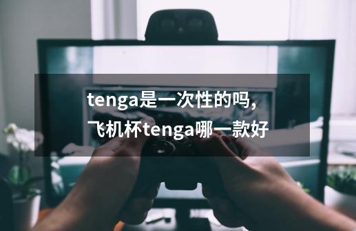 tenga是一次性的吗,飞机杯tenga哪一款好-第1张-游戏相关-泓泰