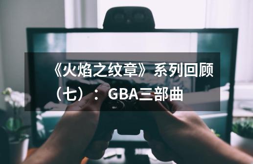 《火焰之纹章》系列回顾（七）：GBA三部曲-第1张-游戏相关-泓泰