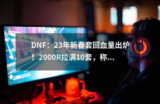 DNF：23年新春套回血量出炉！2000R拉满10套，称号大概率涨价-第1张-游戏相关-泓泰