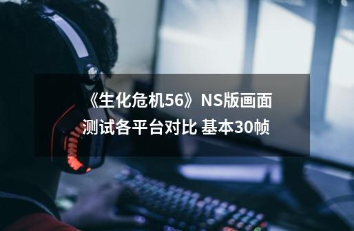 《生化危机5/6》NS版画面测试各平台对比 基本30帧-第1张-游戏相关-泓泰