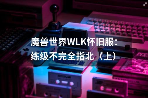 魔兽世界WLK怀旧服：练级不完全指北（上）-第1张-游戏相关-泓泰