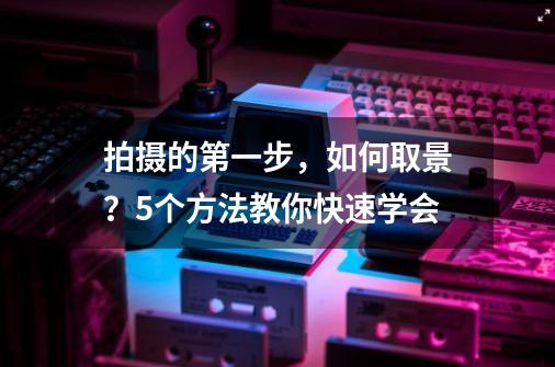 拍摄的第一步，如何取景？5个方法教你快速学会-第1张-游戏相关-泓泰