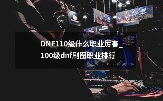 DNF110级什么职业厉害_100级dnf刷图职业排行-第1张-游戏相关-泓泰