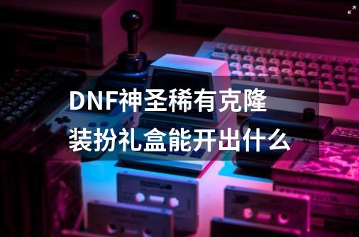 DNF神圣稀有克隆装扮礼盒能开出什么-第1张-游戏相关-泓泰