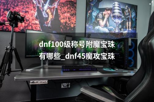 dnf100级称号附魔宝珠有哪些?_dnf45魔攻宝珠-第1张-游戏相关-泓泰