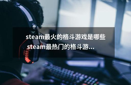 steam最火的格斗游戏是哪些 steam最热门的格斗游戏排行榜2024-第1张-游戏相关-泓泰