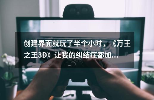 创建界面就玩了半个小时，《万王之王3D》让我的纠结症都加重了-第1张-游戏相关-泓泰