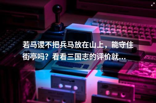 若马谡不把兵马放在山上，能守住街亭吗？看看三国志的评价就懂了-第1张-游戏相关-泓泰