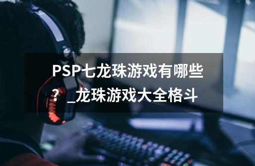 PSP七龙珠游戏有哪些？_龙珠游戏大全格斗-第1张-游戏相关-泓泰