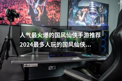 人气最火爆的国风仙侠手游推荐 2024最多人玩的国风仙侠手游-第1张-游戏相关-泓泰