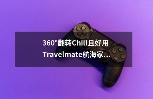 360°翻转Chill且好用 Travelmate航海家Spin P4评测-第1张-游戏相关-泓泰