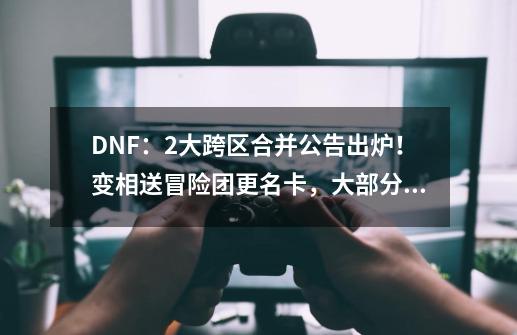 DNF：2大跨区合并公告出炉！变相送冒险团更名卡，大部分数据保留-第1张-游戏相关-泓泰