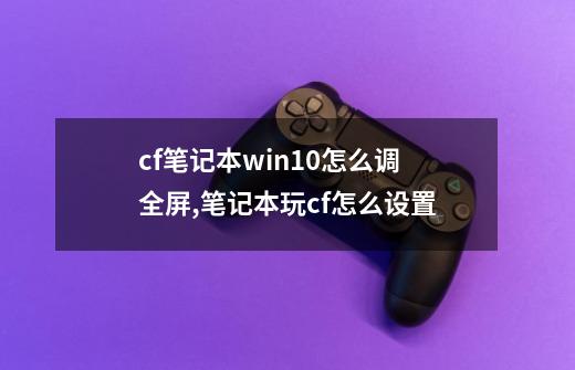 cf笔记本win10怎么调全屏,笔记本玩cf怎么设置-第1张-游戏相关-泓泰