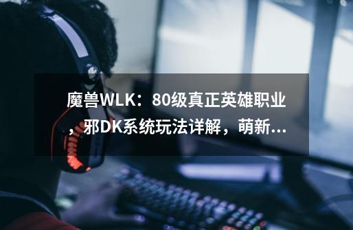 魔兽WLK：80级真正英雄职业，邪DK系统玩法详解，萌新快速变大佬-第1张-游戏相关-泓泰